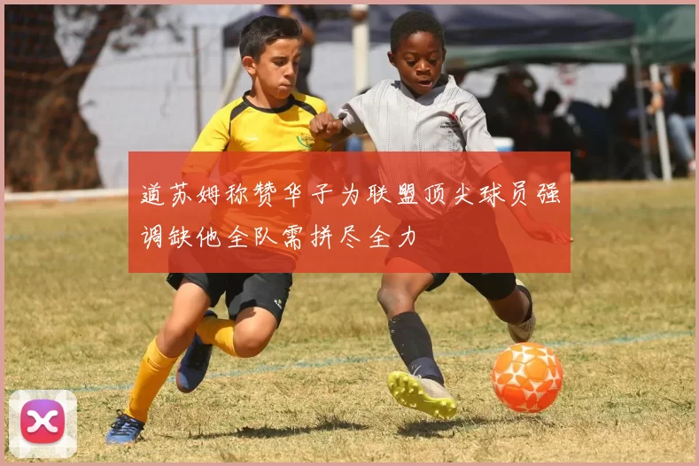道苏姆称赞华子为联盟顶尖球员强调缺他全队需拼尽全力