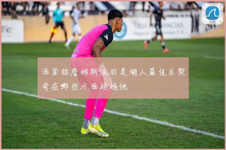 汤爹称詹姆斯依旧是湖人最佳东契奇在哪些方面超越他