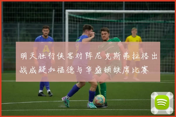 明天独行侠客对阵尼克斯弗拉格出战成疑加福德与华盛顿缺席比赛