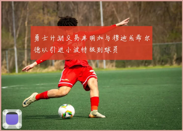 勇士计划交易库明加与穆迪或希尔德以引进小波特级别球员
