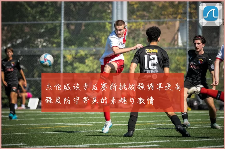 杰伦威谈季后赛新挑战强调享受高强度防守带来的乐趣与激情