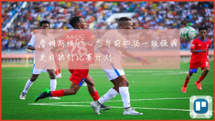 詹姆斯谈G5心态与前四场一致强调更好执行比赛计划