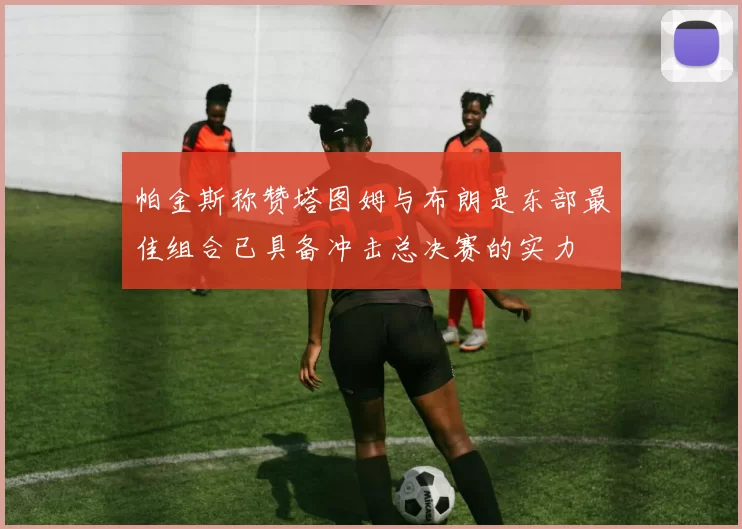 帕金斯称赞塔图姆与布朗是东部最佳组合已具备冲击总决赛的实力