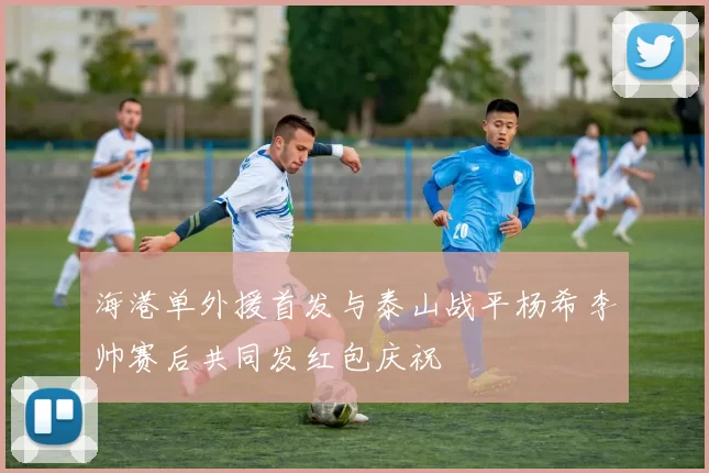 海港单外援首发与泰山战平杨希李帅赛后共同发红包庆祝
