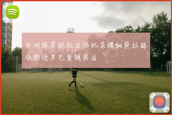 非洲球员欧冠出场纪录揭秘萨拉赫领衔德罗巴紧随其后