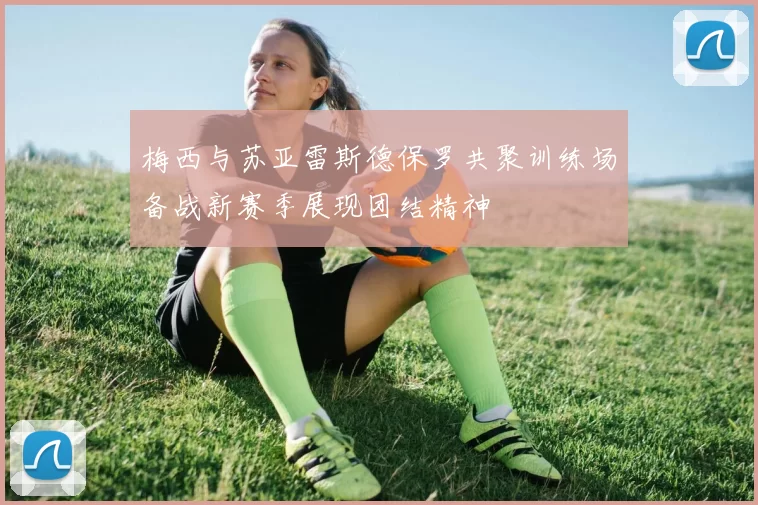 梅西与苏亚雷斯德保罗共聚训练场备战新赛季展现团结精神