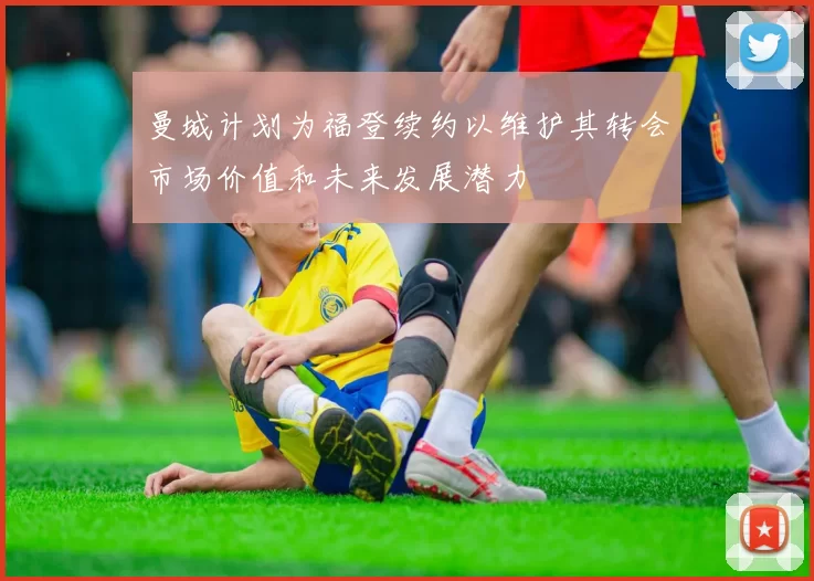 曼城计划为福登续约以维护其转会市场价值和未来发展潜力