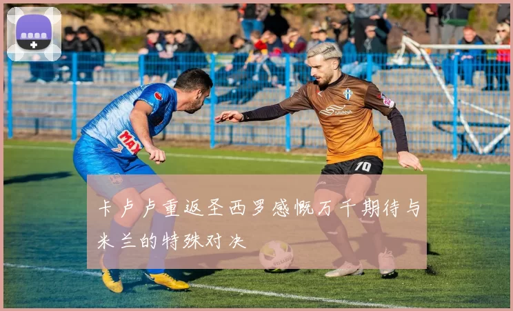 卡卢卢重返圣西罗感慨万千期待与米兰的特殊对决