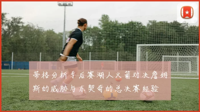 蒂格分析季后赛湖人火箭对决詹姆斯的威胁与东契奇的总决赛经验