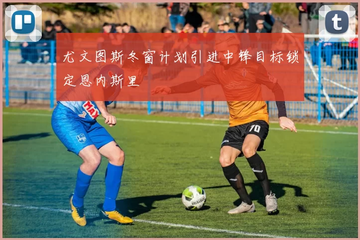 尤文图斯冬窗计划引进中锋目标锁定恩内斯里