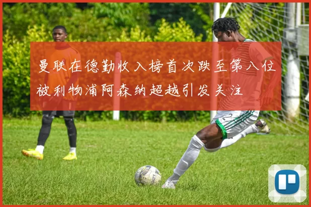 曼联在德勤收入榜首次跌至第八位被利物浦阿森纳超越引发关注