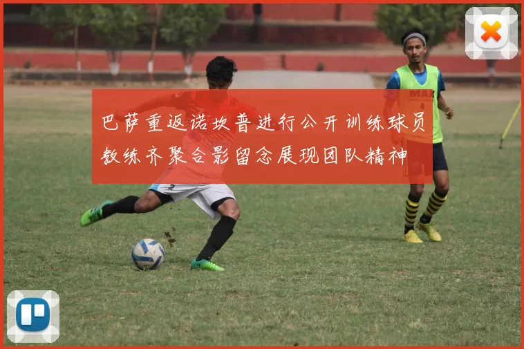 巴萨重返诺坎普进行公开训练球员教练齐聚合影留念展现团队精神