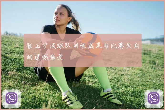 张玉宁谈球队训练成果与比赛失利的遗憾感受