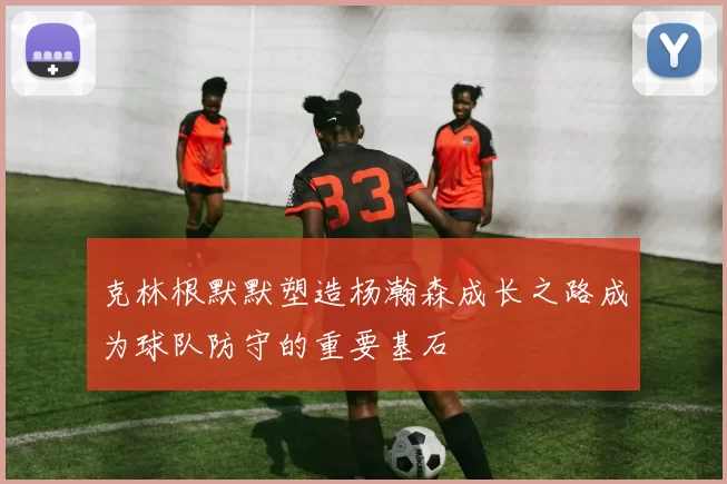 克林根默默塑造杨瀚森成长之路成为球队防守的重要基石