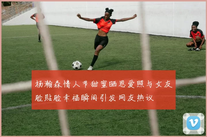 杨瀚森情人节甜蜜晒恩爱照与女友脸贴脸幸福瞬间引发网友热议