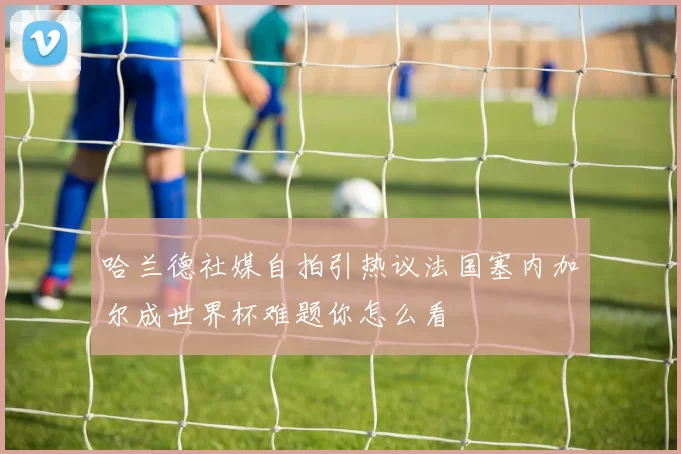 哈兰德社媒自拍引热议法国塞内加尔成世界杯难题你怎么看